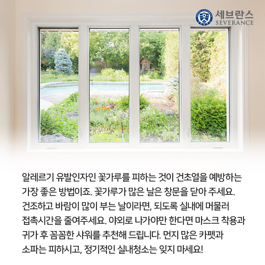 알레르기 유발인자인 꽃가루를 피하는 것이 건초열을 예방하는 가장 좋은 방법이죠. 꽃가루가 많은 날은 창문을 닫아 주세요. 건조하고 바람이 많이 부는 날이라면, 되도록 실내에 머물러 접촉시간을 줄여주세요.  야외로 나가야만 한다면 마스크 착용과 귀가 후 꼼꼼한 샤워를 추천해 드립니다. 먼지 많은 카펫과 소파는 피하시고, 정기적인 실내청소는 잊지 마세요!