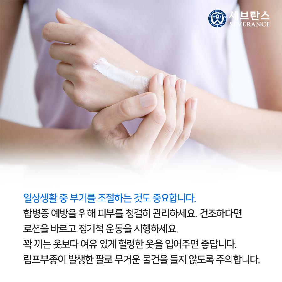 일상생활 중 부기를 조절하는 것도 중요합니다. 합병증 예방을 위해 피부를 청결히 관리하세요. 건조하다면 로션을 바르고 정기적 운동을 시행하세요. 꽉 끼는 옷보다 여유 있게 헐렁한 옷을 입어주면 좋답니다.  림프부종이 발생한 팔로 무거운 물건을 들지 않도록 주의합니다.