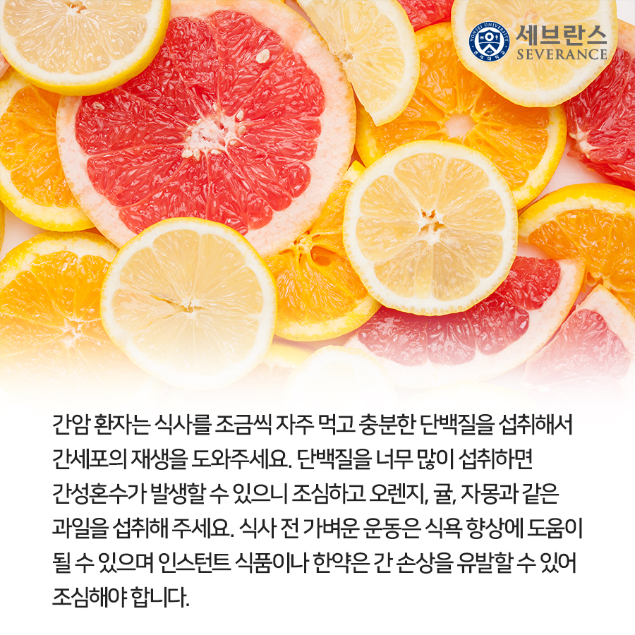 간암 환자는 식사를 조금씩 자주 먹고 충분한 단백질을 섭취해서 간세포의 재생을 도와주세요. 단백질을 너무 많이 섭취하면 간성혼수가 발생할 수 있으니 조심하고 오렌지, 귤, 자몽과 같은 과일을 섭취해 주세요. 식사 전 가벼운 운동은 식욕 향상에 도움이 될 수 있으며 인스턴트 식품이나 한약은 간 손상을 유발할 수 있어 조심해야 합니다.