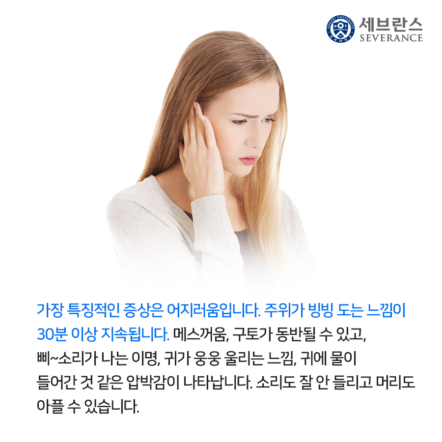 가장 특징적인 증상은 어지러움입니다. 주위가 빙빙 도는 느낌이  30분 이상 지속됩니다. 메스꺼움, 구토가 동반될 수 있고,  삐~소리가 나는 이명, 귀가 웅웅 울리는 느낌, 귀에 물이  들어간 것 같은 압박감이 나타납니다. 소리도 잘 안 들리고 머리도  아플 수 있습니다. 